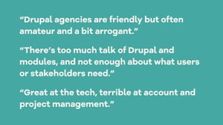 “Drupal agencies are friendly but often
amateur and a bit arrogant.”
“There’s too much talk of Drupal and
modules, and not enough about what users
or stakeholders need.”
“Great at the tech, terrible at account and
project management.”
 