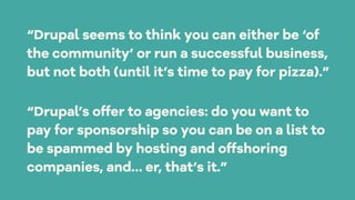 “Drupal’s offer to agencies: do you want to
pay for sponsorship so you can be on a list to
be spammed by hosting and offshoring
companies, and… er, that’s it.”
“Drupal seems to think you can either be ‘of
the community’ or run a successful business,
but not both (until it’s time to pay for pizza).”
 