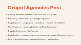 Drupal Agencies Past
• Growing disconnect between client needs and agency offer
• Proprietary software and agencies regaining ground
• Drupal agencies losing ground to outside agencies and internal teams
• Outside agencies not being tempted into Drupal community
• Drupal still stuck in the ‘CMS’ category
• Drupal gaining reputation as ‘not enterprise-ready’ because of agency ecosystem
• Broadly, Drupal agencies haven’t evolved and professionalised
 