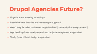 Drupal Agencies Future?
• Ah yeah, it was amazing technology
• Just didn’t have the sales and marketing to support it
• Wasn’t easy for other businesses to get involved (community has steep on ramp)
• Kept breaking (poor quality control and project management at agencies)
• Clunky (poor UX and design at agencies)
 