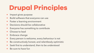 Drupal Principles
• Impact gives purpose
• Build software that everyone can use
• Foster a learning environment
• Decisions should be collaborative
• Everyone has something to contribute
• Choose to lead
• Embrace change
• Every person is welcome, every behaviour is not
• Be constructively honest, and relentlessly optimistic
• Seek ﬁrst to understand, then to be understood
• Be sure to have fun
 