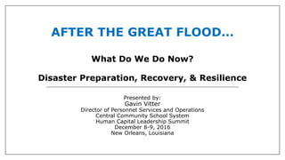 AFTER THE GREAT FLOOD…
What Do We Do Now?
Disaster Preparation, Recovery, & Resilience
Presented by:
Gavin Vitter
Director of Personnel Services and Operations
Central Community School System
Human Capital Leadership Summit
December 8-9, 2016
New Orleans, Louisiana
 