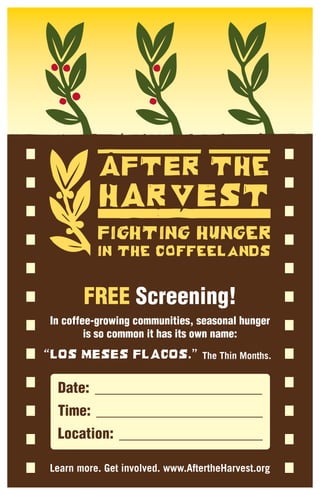 FREE Screening!
In coffee-growing communities, seasonal hunger
        is so common it has its own name:
                                 The Thin Months.


 Date:
 Time:
 Location:

Learn more. Get involved. www.AftertheHarvest.org
 