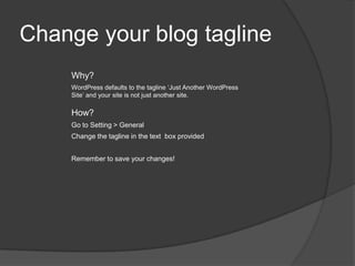 Change your blog tagline
Why?
WordPress defaults to the tagline ‘Just Another WordPress
Site’ and your site is not just another site.
How?
Go to Setting > General
Change the tagline in the text box provided
Remember to save your changes!
 