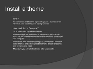 Install a theme
Why?
You want a look and feel that represents you as a business or an
individual…and we all like good-looking websites
How do I find a free one?
Go to Wordpress.org/extend/themes
Browse through the thousands of themes and find one that
works for you..make note of the name or download it directly to
your computer
From inside your WP dashboard go to Appearance>Themes>
Install Themes and either upload the theme directly or search
for it by name and install
Make sure you activate the theme after you install it
 