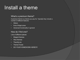 Install a theme
What’s a premium theme?
A premium theme is a theme you pay for. Typically they include a
number of different features:
• Sliders
• Extra Widget areas
• Advanced functionality in general
How do I find one?
Lots of different places
• Elegant themes
• Woo themes
• Themify.me
• Theme Forest
• DO YOUR HOMEWORK HERE!!!!!
 