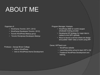 ABOUT ME
Organizer of:
• WordCamp Toronto ( 2011, 2012)
• WordCamp Developers Toronto ( 2012)
• Toronto WordPress Meetup group
• Toronto Wordpress Developers Meetup
Program Manager, Hostopia
• WordPress SME for world’s largest
wholesale hosting provider
• Developing WP strategy for major telco’s,
cableco’s and ISP’s globally
• About to launch a service where we design
and publish 1000+ sites a month using WP
Professor , George Brown College
• Intro to WordPress
• Intro to WordPress theme Development
Owner, WPTeach.com
• WordPress website
• Launching online school to learn WP in Q2
• Freelance WordPress Development and
training
 