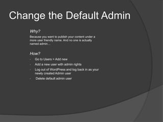 Change the Default Admin
Why?
Because you want to publish your content under a
more user friendly name. And no one is actually
named admin…
How?
• Go to Users > Add new
• Add a new user with admin rights
• Log out of WordPress and log back in as your
newly created Admin user
• Delete default admin user
 