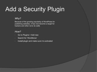 Add a Security Plugin
Why?
Because of the growing popularity of WordPress for
publishing websites, it has now become a target for
hackers and other ne’er do wells
How?
• Go to Plugins > Add new
• Search for ‘Wordfence’
• Install plugin and make sure it is activated
 
