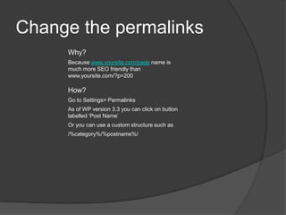 Change the permalinks
Why?
Because www.yoursite.com/page name is
much more SEO friendly than
www.yoursite.com/?p=200
How?
Go to Settings> Permalinks
As of WP version 3.3 you can click on button
labelled ‘Post Name’
Or you can use a custom structure such as
/%category%/%postname%/
 