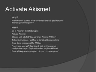 Activate Akismet
Why?
Akismet comes bundled in with WordPress and is a great front line
defense against the spambot
How?
Go to Plugins > Installed plugins
Activate Akismet
Click on Link labeled ‘Sign up for an Akismet API Key’
Follow instructions – feel free to donate at the same time
Once done, check email for API key
From inside your WP Dashboard, click on the Akismet
configuration page ( Plugins> installed plugins> Akismet
Enter API key where prompted, click on ‘ Update options’
 