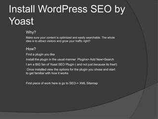 Install WordPress SEO by
Yoast
Why?
Make sure your content is optimized and easily searchable. The whole
idea is to attract visitors and grow your traffic right?
How?
Find a plugin you like
Install the plugin in the usual manner Plugins> Add New>Search
I am a BIG fan of Yoast SEO Plugin ( and not just because its free!)
Once installed view the options for the plugin you chose and start
to get familiar with how it works
First piece of work here is go to SEO-> XML Sitemap
 