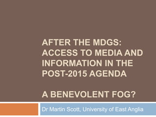 AFTER THE MDGS:
ACCESS TO MEDIA AND
INFORMATION IN THE
POST-2015 AGENDA
A BENEVOLENT FOG?
Dr Martin Scott, University of East Anglia
 