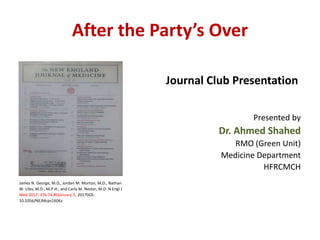 After the Party’s Over
James N. George, M.D., Jordan M. Morton, M.D., Nathan
W. Liles, M.D., M.P.H., and Carla M. Nester, M.D. N Engl J
Med 2017; 376:74-80January 5, 2017DOI:
10.1056/NEJMcps1606z
Journal Club Presentation
Presented by
Dr. Ahmed Shahed
RMO (Green Unit)
Medicine Department
HFRCMCH
 
