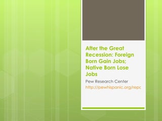 After the Great Recession:  Foreign Born Gain Jobs; Native Born Lose Jobs Pew Research Center http://pewhispanic.org/reports/report.php?ReportID=129 