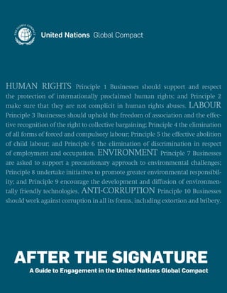 AFTER THE SIGNATURE
A Guide to Engagement in the United Nations Global Compact
HUMAN RIGHTS Principle 1 Businesses should support and respect
the protection of internationally proclaimed human rights; and Principle 2
make sure that they are not complicit in human rights abuses. LABOUR
Principle 3 Businesses should uphold the freedom of association and the effec-
tive recognition of the right to collective bargaining; Principle 4 the elimination
of all forms of forced and compulsory labour; Principle 5 the effective abolition
of child labour; and Principle 6 the elimination of discrimination in respect
of employment and occupation. ENVIRONMENT Principle 7 Businesses
are asked to support a precautionary approach to environmental challenges;
Principle 8 undertake initiatives to promote greater environmental responsibil-
ity; and Principle 9 encourage the development and diffusion of environmen-
tally friendly technologies. ANTI-CORRUPTION Principle 10 Businesses
should work against corruption in all its forms, including extortion and bribery.
 