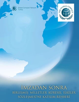 Birleşmiş Milletler Küresel İlkeler Sözleşmesi Ofisi tarafından yayınlanmıştır. | Mart 2007
www.unglobalcompact.org
BM Küresel İlkeler Sözleşmesi’nin 10 İlkesi
Küresel İlkeler Sözleşmesi’nin 10 ilkesi aşağıdaki belgelerden alınmıştır:
İnsan Hakları Evrensel Bildirgesi;
Uluslararası Çalışma Örgütü’nün İş Yerinde Temel İlke ve Haklar Bildirgesi;
Çevre ve Kalkınma Rio Bildirgesi; ve
Birleşmiş Milletler Yolsuzlukla Mücadele Sözleşmesi
Küresel İlkeler Sözleşmesi şirketleri, kendi etki alanları içinde, insan hakları, çalışma
standartları, çevre ve yolsuzlukla mücadele alanlarında temel bazı ilkeleri benimseme,
destekleme ve hayata geçirmeye çağırır.
İnsan Hakları
	
	 İlke 1- 	 İşletmeler uluslararası geçerliliğe sahip insan hakalrına destek olmalı ve
		 saygı göstermelidir ve
	 İlke 2- 	 işletmeler insan hakları suçlarına ortak olmamak için gerekli tüm tedbirleri 		
		 almalıdır.
İşgücü
	
	 İlke 3- 	 İşletmeler sendika ve toplu iş sözleşmesi özgürlüğüne;
	 İlke 4- 	 zorla çalıştırma ve angaryanın her türünün ortadan kaldırılmasına;
	 İlke 5- 	 çocuk istihdamının tamamen ortadan kaldırılmasına ve
	 İlke 6- 	 işe alma ve meslek konusundaki ayrımcılığın ortadan kaldırılmasına
		 azami önem vermelidir.
Çevre
	 İlke 7- 	 İşletmeler çevresel zorluklarla ilgili olarak temkinli yaklaşımı desteklemeli; 	
İlke 8- 	 çevresel sorumluluğu artıracak her türlü faaliyete ve oluşuma destek
		 vermeli; ve
	 İlke 9- 	 çevre dostu teknolojilerin geliştirilmesini ve yaygınlaşmasını teşvik etmelidir.
Yolsuzlukla Mücadele
	 İlke 10- 	İşletmeler rüşvet ve haraç dahil her türlü yolsuzlukla savaşmalıdır.
İMZADAN SONRA
BİRLEŞMİŞ MİLLETLER KÜRESEL İLKELER
SÖZLEŞMESİ’NE KATILIM REHBERİ
THE LOGO
 
