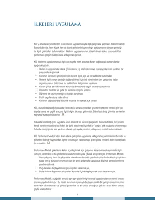 9
İLKELERİ UYGULAMA
KİS’yi imzalayan şirketlerden bu on ilkenin uygulanmasıyla ilgili çalışmalar yapmaları beklenmektedir.
Bununla birlikte, hem küçük hem de büyük şirketlerin bazen doğru yaklaşımın ne olması gerektiği
ile ilgili çekinceleri bulunmaktadır. İlkelerin uygulanmasının, sürekli devam eden, uzun vadeli bir
performans gelişim süreci olarak anlaşılması gerekir.
KİS ilkelerinin uygulanmasıyla ilgili çok sayıda etken arasında başarı sağlayacak anahtar alanlar
aşağıdaki gibidir;
İlkeleri ek uygulamalar olarak görmektense, iş stratejilerinin ve operasyonlarınızın ayrılmaz bir•	
parçası olarak görmek
Kurumun üst düzey yöneticilerinin ilkelerle ilgili açık ve net taahhütte bulunmaları•	
İlkelerle ilgili yaygın desteğin sağlanabilmesi için üst yönetimden tüm çalışanlara kadar•	
organizasyonun bütününde bu taahhütlerin iletişiminin yapılması
Kurum içinde yeni fikirlere ve kurumsal inovasyona uygun bir ortam yaratılması•	
Ölçülebilir hedefler ve şeffaf bir ilerleme iletişimi sistemi•	
Öğrenme ve uyum yeteneği ile isteğin var olması•	
Pratik uygulamalara yatkın olma•	
Kurumun paydaşlarıyla iletişime ve şeffaf bir ilişkiye açık olması•	
KİS, ilkelerin kapsadığı konularda yönlendirici olması açısından şirketlere rehberlik etmesi için çok
sayıda kaynak ve çeşitli araçlarla ilgili bilgiyi bir araya getirmiştir. Daha fazla bilgi için ekte yer verilen
kaynaklar kataloğuna bakınız. :
Yukarıda belirtildiği gibi, uygulama uzun dönemli bir sürecin parçasıdır. Bununla birlikte, bir şirketin
kendi yönetim modeline bu ilkeleri de dahil edebilmesi için tek bir “doğru” yol olduğunu söyleyemeyiz.
Aslında, süreç içinde size yardımcı olacak çok sayıda yönetim yaklaşımı ve modeli bulunmaktadır.
KİS Performans Modeli’nden ilham alarak geliştirilen uygulama yaklaşımı bu yöntemlerden birisidir ve
şirketlere liderlik vizyonundan ölçme ve sonuçları raporlamaya giden yolda rehberlik eden isteğe bağlı
bir modeldir. :
Performans Modeli şirketlerin ilkeleri içselleştirmek için çalışırken kazandıkları deneyimlerle ilgili
iletişim yöntemleri ve bu yöntemlerin analizlerinden yola çıkarak geliştirilmiştir. Performans Modeli;
Hem gelişmiş, hem de gelişmekte olan ekonomilerdeki çok uluslu şirketlerden küçük girişimlere•	
kadar tüm iş dünyasını mümkün olan en geniş anlamıyla kapsayacak biçimde gereksinimlerine
yanıt verebilmek,
Uygulamalara başlayabilmek için engelleri kaldırmak ve,•	
Hızla ilerleme kaydeden gelişmeleri kurumlar için kolaylaştırmak üzere tasarlanmıştır.•	
Performans Modeli, aşağıdaki şemada ayrı ayrı gösterilmiş kurumsal uygulamaların on temel unsuru
üzerine yapılandırılmıştır. Bu model kurumun vizyonuyla başlayan sürekli bir gelişim sürecinin şirket
tarafından yönetilmesidir ve şemada gösterilen her bir unsur aracılığıyla yol alır. Bu on temel unsuru
şöyle sıralayabiliriz:
 