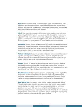 11
Vizyon Kurumun vizyonunda sorumlu kurumsal vatandaşlıkla ilgili bir taahhütte bulunulması. 10 KİS
prensibine ek olarak bu bölümde paydaşların şirketten beklentileriyle ilgili olarak geliştirilen iletişim
yöntemleri, başlıca ekonomik, sosyal ve çevresel eğilimlerle ilgili gözden geçirmeler, potansiyel riskleri
anlama ve senaryo geliştirme girişimleri de yer almaktadır.
Liderlik Şirket bünyesinde vizyonu yönetmek. Durmaksızın değişen sosyal ve çevresel performansın
geliştirilmesiyle ilgili liderlerin taahhütte bulunması çok önemlidir. Bununla birlikte maksimum etkiyi
sağlayabilmek için bu mesajın iletişimi kurumun içinde ve dışında geniş bir biçimde yapılmalıdır.
Şirketler, bunun da ötesinde kurumsal vatandaşlığı bir kurumsal yönetim olgusu olarak kabul etmeli ve
ilkelerin uygulanması için şirketin çabalarının üst yönetim tarafından gözetilmesini sağlamalıdır.
Yetkilendirme Kurumun vizyonunu hayata geçirebilmesi için üstlerine düşeni yerine getirebilmelerini
sağlamak üzere çalışanları organize etmek, bilgilendirmek, doğruları göstermek, motive etmek, eğitmek,
ödüllendirmek, dinlemek, danışmanlık yapmak ve güvenmek. Yetkilendirme, bireyin değerleriyle
kurumsal hedeflerin birbirleriyle uyum sağlamasına yardımcı olabilmektedir.
Politikalar ve Stratejiler Kurumun mevcut politika ve stratejilerini gözden geçirerek KİS prensiplerine
uygun hale getirmek (ya da ilkelerle tutarlı yeni politikalar geliştirmek). Bazı şirketler kurumsal
vatandaşlık politikalarını göz ardı etmektedir. Diğerlerinin ise çevre, insan hakları ve yolsuzlukla ilgili
başlıkları da kapsayan belirli politika ve yönetim rehberleri bulunmaktadır.
Kaynaklar Kurumun KİS ilkeleriyle ilgili taahhütlerini tehlikeye atmaksızın çalışanların hedeflerine
ulaşmaları için gereksinimlerini sağlamak ve şirketin politika ve stratejilerini hayata geçirmek için
gereken araçları yönetmek. Şirketin kurumsal vatandaşlık politikaları ile bu konudaki taahhütlerine uygun
biçimde finansal, insan, bilgi ve diğer kaynaklarının yönetilmesini de içerir.
Süreçler ve İnovasyon KİS prensiplerinin uygulanması, bunların yenilikçi çözümlere ve iş fırsatlarına
dönüştürülmesi sorunların üstüne gidilmesini de sağlayabilir. Gelişimi sağlayacak kilit süreçlerin
anlaşılmasını, hedeflerin belirlenmesini ve bunların kurum içinde iletişiminin yapılmasını da kapsar.
Özellikle tam bir risk ve fırsat değerlendirmesi yararlı olabilir (Ekte yer alan kaynaklara bakınız).
Değer Zincirine Etkisi Ticari ortaklarla ilişkileri yönetmek ve onların operasyonlarını da etkilemek.
Tedarikçiler, dağıtımcılar ve müşterilerin davranışlarının şirketin itibarı ve eninde sonunda bilançoları
üzerinde de belirgin etkisi olabilir. Birçok şirket kurumsal vatandaşlık politikaları ve beklentilerini
iş ortaklarına duyurmaktadır. Hatta bazıları bunları sözleşmelerine dahil edip gözlem ve denetim
yöntemleriyle tedarikçilerinin sosyal ve çevresel performanslarını da izlemektedir. Bir kısmı ise daha da
ileri giderek eğitim, kapasite yaratma ve iyi uygulamaların paylaşımı ile tedarikçilerin sosyal ve çevresel
performans düzeylerinin yükseltilmesi için onlara yardımcı olmaktadır.
 