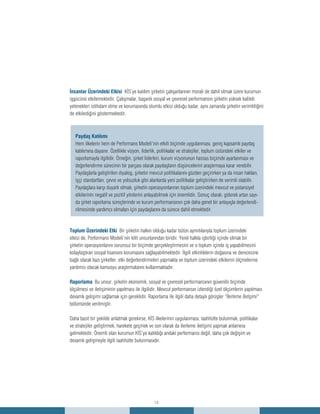 12
İnsanlar Üzerindeki Etkisi KİS’ye katılım şirketin çalışanlarının morali de dahil olmak üzere kurumun
işgücünü etkilemektedir. Çalışmalar, başarılı sosyal ve çevresel performansın şirketin yüksek kaliteli
yetenekleri istihdam etme ve korumasında olumlu etkisi olduğu kadar, aynı zamanda şirketin verimliliğini
de etkilediğini göstermektedir.
Toplum Üzerindeki Etki Bir şirketin halkın olduğu kadar bütün ayrıntılarıyla toplum üzerindeki
etkisi de, Performans Modeli’nin kilit unsurlarından biridir. Yerel halkla işbirliği içinde olmak bir
şirketin operasyonlarını sorunsuz bir biçimde gerçekleştirmesini ve o toplum içinde iş yapabilmesini
kolaylaştıran sosyal lisansını korumasını sağlayabilmektedir. İlgili etkinliklerin doğasına ve derecesine
bağlı olarak bazı şirketler, etki değerlendirmeleri yapmakta ve toplum üzerindeki etkilerini ölçmelerine
yardımcı olacak kamuoyu araştırmalarını kullanmaktadır.
Raporlama Bu unsur, şirketin ekonomik, sosyal ve çevresel performansının güvenilir biçimde
ölçülmesi ve iletişiminin yapılması ile ilgilidir. Mevcut performansın izlendiği özel ölçümlerin yapılması
devamlı gelişimi sağlamak için gereklidir. Raporlama ile ilgili daha detaylı görüşler “İlerleme İletişimi”
bölümünde verilmiştir.
Daha basit bir şekilde anlatmak gerekirse, KİS ilkelerinin uygulanması, taahhütte bulunmak, politikalar
ve stratejiler geliştirmek, harekete geçmek ve son olarak da ilerleme iletişimi yapmak anlamına
gelmektedir. Önemli olan kurumun KİS’ye katıldığı andaki performansı değil, daha çok değişim ve
devamlı gelişmeyle ilgili taahhütte bulunmasıdır.
Paydaş Katılımı
Hem ilkelerin hem de Performans Modeli’nin etkili biçimde uygulanması, geniş kapsamlı paydaş
katılımına dayanır. Özellikle vizyon, liderlik, politikalar ve stratejiler, toplum üstündeki etkiler ve
raporlamayla ilgilidir. Örneğin, şirket liderleri, kurum vizyonunun hassas biçimde ayarlanması ve
değerlendirme sürecinin bir parçası olarak paydaşların düşüncelerini araştırmaya karar verebilir.
Paydaşlarla geliştirilen diyalog, şirketin mevcut politikalarını gözden geçirirken ya da insan hakları,
işçi standartları, çevre ve yolsuzluk gibi alanlarda yeni politikalar geliştirirken de verimli olabilir.
Paydaşlara karşı duyarlı olmak, şirketin operasyonlarının toplum üzerindeki mevcut ve potansiyel
etkilerinin negatif ve pozitif yönlerini anlayabilmek için önemlidir. Sonuç olarak, giderek artan sayı-
da şirket raporlama süreçlerinde ve kurum performansının çok daha genel bir anlayışla değerlendi-
rilmesinde yardımcı olmaları için paydaşlarını da sürece dahil etmektedir.
 