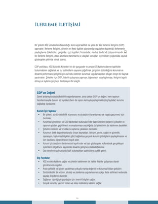 14
İLERLEME İLETİŞİMİ
Bir şirketin KİS’ye katılırken bulunduğu ikinci açık taahhüt ise yılda bir kez İlerleme İletişimi (COP)
yapmaktır. İlerleme İletişimi, şirketin on ilkeyi faaliyet alanlarında uygularken kaydettiği ilerlemenin
paydaşlarına (tüketiciler, çalışanlar, işçi örgütleri, hissedarlar, medya, devlet vb.) duyurulmasıdır.:
Bir İlerleme İletişimi, atılan adımların tanımlarını ve ulaşılan sonuçları içermelidir (çoğunlukla sayısal
göstergeler şeklinde olmak üzere).
COP politikası, KİS Bütünlük Kriterleri’nin bir parçasıdır ve amacı KİS katılımcılarının taahhütte
bulunmalarını sağlamak ve bu taahhütlerin sayısını çoğaltmak, girişimin bütünlüğünü korumak ve
devamlı performans gelişimi için asıl rolü üstlenen kurumsal uygulamalardan oluşan zengin bir kaynak
yaratmaktır. Şirketler için COP, liderlik çalışması yapmayı, öğrenmeyi kolaylaştırmayı, iletişimi teşvik
etmeyi ve eyleme geçmeyi destekleyen bir araçtır.
COP’un Değeri
Genel anlamıyla sürdürülebilirlik raporlamasının, ama özelde COP’un değeri, hem raporun
hazırlanmasıyla (kurum içi faydalar) hem de raporu kamuyla paylaşmakla (dış faydalar) kuruma
sağladığı faydalardır.
Kurum İçi Faydalar
Bir şirketi, sürdürülebilirlik vizyonunu ve stratejisini tanımlaması ve hayata geçirmesi için•	
destekler.
Kurumsal yönetimin ve CEO tarafından bulunulan lider taahhütlerinin değerini yükseltir ve•	
raporun gözden geçirilmesi ve onaylanması aracılığıyla üst yönetimin de katılımını destekler.
Şirketin risklerini ve fırsatlarını saptama çabalarını destekler.•	
Kurumun farklı departmanlarıyla (insan kaynakları, iletişim, çevre, sağlık ve güvenlik,•	
operasyon, toplumsal ilişkiler gibi) bağlantıya geçerek kurum içi bilgilerin paylaşılmasını ve
tüm taraflarca öğrenilmesini teşvik eder.
Kurum içi süreçlerin ilerlemesini teşvik eder ve bazı göstergeler kullanılarak gerçekleşen•	
eylemlerin ölçülmesi sayesinde devamlı gelişmeye katkıda bulunur.
Üst yönetimin çalışanlarla ilgili bulundukları taahhütlere açıklık getirir.•	
Dış Faydalar
KİS’ye etkin katılımı sağlar ve şirketin katılımının bir halkla ilişkiler çalışması olarak•	
görülmesini engeller.
Artan şeffaflık ve güven yaratılması yoluyla marka değerini ve kurumsal itibarı geliştirir.•	
Sürdürülebilir bir vizyon, strateji ve planlama uygulamasının açıkça ifade edilmesi nedeniyle•	
paydaş ilişkilerini düzenler.
Sağlanan işbirliğiyle paydaşlar için önemli bilgiler sağlar.•	
Sosyal sorumlu yatırım fonları ve olası indekslere katılımı sağlar.•	
 