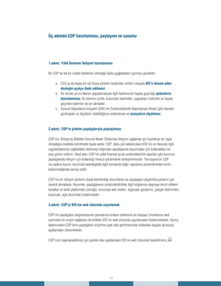 15
1.adım) Yıllık İlerleme İletişimi hazırlanması
Bir COP’de tek bir model beklentisi olmadığı halde aşağıdakileri içermesi gereklidir:
CEO ya da başka bir üst düzey yönetici tarafından verilen mesajdaa.	 KİS’e devam eden
desteğin açıkça ifade edilmesi.
Bir önceki yıl on ilkenin uygulanmasıyla ilgili katılımcının hayata geçirdiğib.	 eylemlerin
tanımlanması. Bu tanımın içinde, bulunulan taahhütler, uygulanan sistemler ve hayata
geçirilen eylemler de yer almalıdır.
Küresel Raporlama İnisiyatifi (GRI)’nin Sürdürülebilirlik Raporlaması İlkeleri gibi standartc.	
göstergeler ve ölçütlerin olabildiğince kullanılması ve sonuçların ölçülmesi.
2.adım) COP’in şirketin paydaşlarıyla paylaşılması
COP’nin, Birleşmiş Milletler Küresel İlkeler Ofisleriyle iletişimi sağlamak için hazırlanan bir rapor
olmadığını özellikle belirtmekte fayda vardır. COP, daha çok katılımcıların KİS’nin on ilkesiyle ilgili
uygulamalarında sağladıkları ilerlemeyi doğrudan paydaşlarına duyurmaları için kullandıkları bir
araç görevi üstlenir. İdeal olan, COP’nin yıllık finansal ya da sürdürülebilirlik raporları gibi kurumun
paydaşlarıyla iletişim için kullandığı mevcut yöntemlerle birleştirilmesidir. Tek başına bir COP
ise sadece kurum, kurumsal vatandaşlıkla ilgili konularda diğer raporlama yöntemlerinden birini
kullanmadığında tavsiye edilir.
COP’nin bir iletişim yöntemi olarak belirlendiği durumlarda ise paydaşlara ulaştırılma yöntemi çok
önemli olmaktadır. Kurumlar, paydaşlarının sürdürülebilirlikle ilgili bilgilerine ulaşmayı tercih ettikleri
kanalları ve farklı platformları (örneğin, kurumsal web siteleri, doğrudan gönderim, çalışan bildirimleri,
duyurular, açık oturumlar) kullanmalıdır.
3.adım) COP’yi KİS’nin web sitesinde yayınlamak
COP’nin paydaşlara ulaştırılmasının yanında kurumların elektronik bir kopyayı (mümkünse web
üzerinden bir erişim bağlantısı ile birlikte) KİS’nin web sitesinde yayınlamaları beklenmektedir. Ayrıca,
katılımcıların COP’lerin paydaşların erişimine açık hale getirilmesinde kullanılan araçları da kısaca
açıklamaları istenmektedir.
COP’nizin yayınlanabilmesi için gerekli olan açıklamaları KİS’nin web sitesinde bulabilirsiniz.:
Üç adımda COP hazırlanması, paylaşımı ve sunumu
 