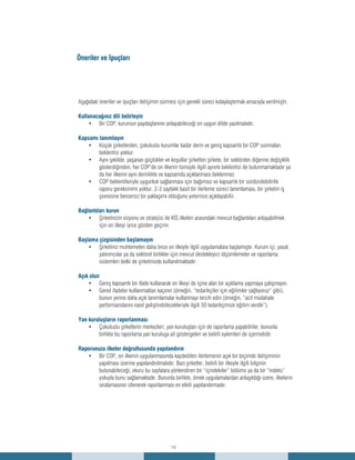 16
Aşağıdaki öneriler ve ipuçları iletişimin sürmesi için gerekli süreci kolaylaştırmak amacıyla verilmiştir.
Kullanacağınız dili belirleyin
Bir COP, kurumun paydaşlarının anlayabileceği en uygun dilde yazılmalıdır.•	
Kapsamı tanımlayın
Küçük şirketlerden, çokuluslu kurumlar kadar derin ve geniş kapsamlı bir COP sunmaları•	
beklentisi yoktur.
Aynı şekilde, yaşanan güçlükler ve koşullar şirketten şirkete, bir sektörden diğerine değişiklik•	
gösterdiğinden, her COP’de on ilkenin tümüyle ilgili ayrıntı beklentisi de bulunmamaktadır ya
da her ilkenin aynı derinlikte ve kapsamda açıklanması beklenmez.
COP beklentileriyle uygunluk sağlanması için bağımsız ve kapsamlı bir sürdürülebilirlik•	
raporu gereksinimi yoktur. 2-3 sayfalık basit bir ilerleme süreci tanımlaması, bir şirketin iş
çevresine benzersiz bir yaklaşımı olduğunu yeterince açıklayabilir.
Bağlantıları kurun
Şirketinizin vizyonu ve stratejisi ile KİS ilkeleri arasındaki mevcut bağlantıları anlayabilmek•	
için on ilkeyi iyice gözden geçirin.
Başlama çizgisinden başlamayın
Şirketiniz muhtemelen daha önce on ilkeyle ilgili uygulamalara başlamıştır. Kurum içi, yasal,•	
yatırımcılar ya da sektörel birlikler için mevcut destekleyici ölçümlemeler ve raporlama
sistemleri belki de şirketinizde kullanılmaktadır.
Açık olun
Geniş kapsamlı bir ifade kullanarak on ilkeyi de içine alan bir açıklama yapmaya çalışmayın.•	
Genel ifadeler kullanmaktan kaçının (örneğin, “tedarikçiler için eğitimler sağlıyoruz” gibi),•	
bunun yerine daha açık tanımlamalar kullanmayı tercih edin (örneğin, “acil müdahale
performanslarını nasıl geliştirebilecekleriyle ilgili 50 tedarikçimize eğitim verdik”).
Yan kuruluşların raporlanması
Çokuluslu şirketlerin merkezleri, yan kuruluşları için de raporlama yapabilirler, bununla•	
birlikte bu raporlama yan kuruluşa ait göstergeleri ve belirli eylemleri de içermelidir.
Raporunuzu ilkeler doğrultusunda yapılandırın
Bir COP, on ilkenin uygulanmasında kaydedilen ilerlemenin açık bir biçimde iletişiminin•	
yapılması üzerine yapılandırılmalıdır. Bazı şirketler, belirli bir ilkeyle ilgili bilginin
bulunabileceği, okuru bu sayfalara yönlendiren bir “içindekiler” bölümü ya da bir “indeks”
yoluyla bunu sağlamaktadır. Bununla birlikte, örnek uygulamalardan anlaşıldığı üzere, ilkelerin
sıralamasının izlenerek raporlanması en etkili yapılandırmadır.
Öneriler ve İpuçları
 