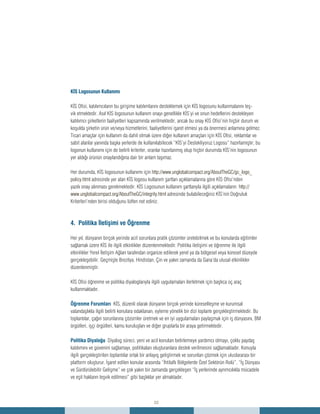 22
understanding
corruption
KİS Logosunun Kullanımı
KİS Ofisi, katılımcıların bu girişime katılımlarını desteklemek için KİS logosunu kullanmalarını teş-
vik etmektedir. Asıl KİS logosunun kullanım onayı genellikle KİS’yi ve onun hedeflerini destekleyen
katılımcı şirketlerin faaliyetleri kapsamında verilmektedir, ancak bu onay KİS Ofisi’nin hiçbir durum ve
koşulda şirketin ürün ve/veya hizmetlerini, faaliyetlerini işaret etmesi ya da önermesi anlamına gelmez.
Ticari amaçlar için kullanım da dahil olmak üzere diğer kullanım amaçları için KİS Ofisi, reklamlar ve
sabit alanlar yanında başka yerlerde de kullanılabilecek “KİS’yi Destekliyoruz Logosu” hazırlamıştır; bu
logonun kullanımı için de belirli kriterler, oranlar hazırlanmış olup hiçbir durumda KİS’nin logosunun
yer aldığı ürünün onaylandığına dair bir anlam taşımaz.
Her durumda, KİS logosunun kullanımı için http://www.unglobalcompact.org/AboutTheGC/gc_logo_
policy.html adresinde yer alan KİS logosu kullanım şartları açıklamalarına göre KİS Ofisi’nden
yazılı onay alınması gerekmektedir. KİS Logosunun kullanım şartlarıyla ilgili açıklamaların http://
www.unglobalcompact.org/AboutTheGC/integrity.html adresinde bulabileceğiniz KİS’nin Doğruluk
Kriterleri’nden birisi olduğunu lütfen not ediniz.
4. Politika İletişimi ve Öğrenme
Her yıl, dünyanın birçok yerinde acil sorunlara pratik çözümler üretebilmek ve bu konularda eğitimler
sağlamak üzere KİS ile ilgili etkinlikler düzenlenmektedir. Politika iletişimi ve öğrenme ile ilgili
etkinlikler Yerel İletişim Ağları tarafından organize edilerek yerel ya da bölgesel veya küresel düzeyde
gerçekleşebilir. Geçmişte Brezilya, Hindistan, Çin ve yakın zamanda da Gana’da ulusal etkinlikler
düzenlenmiştir.
KİS Ofisi öğrenme ve politika diyaloglarıyla ilgili uygulamaları ilerletmek için başlıca üç araç
kullanmaktadır.
Öğrenme Forumları KİS, düzenli olarak dünyanın birçok yerinde küreselleşme ve kurumsal
vatandaşlıkla ilgili belirli konulara odaklanan, eyleme yönelik bir dizi toplantı gerçekleştirmektedir. Bu
toplantılar, çağın sorunlarına çözümler üretmek ve en iyi uygulamaları paylaşmak için iş dünyasını, BM
örgütleri, işçi örgütleri, kamu kuruluşları ve diğer gruplarla bir araya getirmektedir.
Politika Diyaloğu Diyalog süreci, yeni ve acil konuları belirlemeye yardımcı olmayı, çoklu paydaş
katılımını ve güvenini sağlamayı, politikaları oluşturanlara destek verilmesini sağlamaktadır. Konuyla
ilgili gerçekleştirilen toplantılar ortak bir anlayış geliştirmek ve sorunları çözmek için uluslararası bir
platform oluşturur. İşaret edilen konular arasında “İhtilaflı Bölgelerde Özel Sektörün Rolü”, “İş Dünyası
ve Sürdürülebilir Gelişme” ve çok yakın bir zamanda gerçekleşen “İş yerlerinde ayrımcılıkla mücadele
ve eşit hakların teşvik edilmesi” gibi başlıklar yer almaktadır.
 