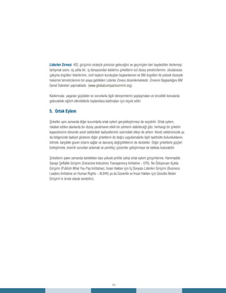 23
Liderler Zirvesi KİS, girişimin stratejik yönünün geleceğini ve geçmişten beri kaydedilen ilerlemeyi
tartışmak üzere, üç yılda bir, iş dünyasından katılımcı şirketlerin üst düzey yöneticilerinin, uluslararası
çalışma örgütleri liderlerinin, sivil toplum kuruluşları başkanlarının ve BM örgütleri ile yüksek düzeyde
hükümet temsilcilerinin bir araya geldikleri Liderler Zirvesi düzenlemektedir. Zirvenin Başkanlığını BM
Genel Sekreteri yapmaktadır. (www.globalcompactsummit.org)
Katılımcılar, yaşanan güçlükler ve sorunlarla ilgili deneyimlerini paylaşmaları ve öncelikli konularda
gelecekteki eğitim etkinliklerle toplantılara katılmaları için teşvik edilir.
5. Ortak Eylem
Şirketler aynı zamanda diğer kurumlarla ortak eylem gerçekleştirmeyi de seçebilir. Ortak eylem,
rekabet edilen alanlarda bir düzey yaratmanın etkili bir yöntemi olabileceği gibi, herhangi bir şirketin
kapasitesinin ötesinde yerel sektördeki faaliyetlerinin üzerindeki etkiyi de arttırır. Kendi sektörünüzde ya
da bölgenizde faaliyet gösteren diğer şirketlerin de doğru uygulamalarla ilgili taahhütte bulunduklarını
bilmek, karşılıklı güven ortamı sağlar ve davranış değişikliklerini de destekler. Diğer şirketlerle güçleri
birleştirmek, önemli sorunları anlamak ve yenilikçi çözümler geliştirmeye de katkıda bulunabilir.
Şirketlerin yakın zamanda katıldıkları bazı yüksek profile sahip ortak eylem girişimlerine; Hammadde
Sanayi Şeffaflık Girişimi (Extractive Industries Transparency Inititative – EITI), Ne Ödüyorsan Açıkla
Girişimi (Publish What You Pay Inititative), İnsan Hakları için İş Dünyası Liderleri Girişimi (Business
Leaders Inititative on Human Rights – BLIHR) ya da Güvenlik ve İnsan Hakları için Gönüllü İlkeler
Girişimi’ni örnek olarak verebiliriz.
 