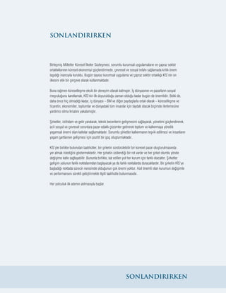 24
Birleşmiş Milletler Küresel İlkeler Sözleşmesi, sorumlu kurumsal uygulamaların ve çapraz sektör
ortaklıklarının küresel ekonomiyi güçlendirmede, çevresel ve sosyal refahı sağlamada kritik önem
taşıdığı inancıyla kuruldu. Bugün sayısız kurumsal uygulama ve çapraz sektör ortaklığı KİS’nin on
ilkesini etik bir çerçeve olarak kullanmaktadır.
Buna rağmen küreselleşme eksik bir deneyim olarak kalmıştır. İş dünyasının ve pazarların sosyal
meşruluğunu kanıtlamak, KİS’nin ilk duyurulduğu zaman olduğu kadar bugün de önemlidir. Belki de,
daha önce hiç olmadığı kadar, iş dünyası – BM ve diğer paydaşlarla ortak olarak – küreselleşme ve
ticaretin, ekonomiler, toplumlar ve dünyadaki tüm insanlar için faydalı olacak biçimde ilerlemesine
yardımcı olma fırsatını yakalamıştır.
Şirketler, istihdam ve gelir yaratarak, teknik becerilerin gelişmesini sağlayarak, yönetimi güçlendirerek,
acil sosyal ve çevresel sorunlara pazar odaklı çözümler getirerek toplum ve kalkınmaya yönelik
yaşamsal önemi olan katkılar sağlamaktadır. Sorumlu şirketler kalkınmanın teşvik edilmesi ve insanların
yaşam şartlarının gelişmesi için pozitif bir güç oluşturmaktadır.
KİS’yle birlikte bulunulan taahhütler, bir şirketin sürdürülebilir bir küresel pazar oluşturulmasında
yer almak istediğini göstermektedir. Her şirketin üstlendiği bir rol vardır ve her şirket olumlu yönde
değişime katkı sağlayabilir. Bununla birlikte, kat edilen yol her kurum için farklı olacaktır. Şirketler
gelişim yolunun farklı noktalarından başlayacak ya da farklı noktalarda duracaklardır. Bir şirketin KİS’ye
başladığı noktada sürecin neresinde olduğunun çok önemi yoktur. Asıl önemli olan kurumun değişimle
ve performansını sürekli geliştirmekle ilgili taahhütte bulunmasıdır.
Her yolculuk ilk adımın atılmasıyla başlar.
SONLANDIRIRKEN
SONLANDIRIRKEN
 