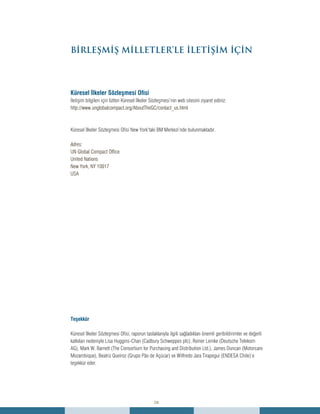 28
Küresel İlkeler Sözleşmesi Ofisi
İletişim bilgileri için lütfen Küresel İlkeler Sözleşmesi’nin web sitesini ziyaret ediniz:
http://www.unglobalcompact.org/AboutTheGC/contact_us.html
Küresel İlkeler Sözleşmesi Ofisi New York’taki BM Merkezi’nde bulunmaktadır.
Adres:
UN Global Compact Office
United Nations
New York, NY 10017
USA
Teşekkür
Küresel İlkeler Sözleşmesi Ofisi, raporun taslaklarıyla ilgili sağladıkları önemli geribildirimler ve değerli
katkıları nedeniyle Lisa Huggins-Chan (Cadbury Schweppes plc), Reiner Lemke (Deutsche Telekom
AG), Mark W. Barnett (The Consortium for Purchasing and Distribution Ltd.), James Duncan (Motorcare
Mozambique), Beatriz Queiroz (Grupo Pão de Açúcar) ve Wilfredo Jara Tirapegui (ENDESA Chile)’e
teşekkür eder.
BİRLEŞMİŞ MİLLETLER’LE İLETİŞİM İÇİN
 