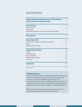 2
İÇİNDEKİLER
Birleşmiş Milletler Küresel İlkeler Sözleşmesi’ne Katılım Rehberiniz . . . . 	 3
İş Dünyası Liderlerinden Hoşgeldiniz mesajları	 . . . . . . . 	 4
Küresel Bir Girişim	 . . . . . . . 	 5
Kurumsal Taahhüt	 . . . . . . . 	 6	
Katılımın Önemi	 . . . . . . . 	 7
Küresel İlkeler Sözleşmesi ve Diğer Kurumsal Sorumluluk Girişimleri 	 . . . . . . . 	 7
İlkeleri Uygulama	 . . . . . . . 	 8
İlerleme İletişimi (COP)	 . . . . . . . 	 13
Bir COP hazırlama, paylaşma ve gönderiminin üç aşaması	 . . . . . . . 	 15
İpuçları	 . . . . . . . 	 16
İletişim yapmamanın sonuçları	 . . . . . . . 	 17
Katılımı Maksimuma Çıkarma	 . . . . . . . 	 18
Ortaklıklar	 . . . . . . . 	 19
Yerel İletişim Ağları	 . . . . . . . 	 20	
Destek ve Farkındalık	 . . . . . . . 	 21
Politika Diyaloğu ve Öğrenme	 . . . . . . . 	 22
Ortak Eylem	 . . . . . . . 	 23
Sonlandırırken	 . . . . . . . 	 24
Ek: Kaynaklar 	 . .  .  .  .  .  . 	 25
2
Ek Bölümleri Atlamayınız
Bu rehber, şirket girişime katıldıktan sonraki ilk yıllarda Küresel İlkeler Sözleşmesi’nin
ilkelerinin kurumsal entegrasyonuna yardımcı olmak için gereken genel bilgileri
içermektedir. Şirketlerin KİS ile bağlantılarını güçlendirmek ve 10 ilkeyi
benimsemekle ilgili ayrıntılı rehberler çeşitli BM örgütleri tarafından hazırlanmıştır ve
bu ofislerden elde edilebilir. Bu rehberin ekinde BM KİS’in küresel web sitesinden de
ulaşabileceğiniz 20 kaynaktan kısaca söz edilmektedir. (www.unglobalcompact.org).
:Bu sembol rehberde konuyla ilgili detaylı bilgiyi www.unglobalcompact.org
adresinde bulabileceğiniz alanlarda bilgi vermek için kullanılmıştır.
 