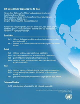 Birleşmiş Milletler Küresel İlkeler Sözleşmesi Ofisi tarafından yayınlanmıştır. | Mart 2007
www.unglobalcompact.org
BM Küresel İlkeler Sözleşmesi’nin 10 İlkesi
Küresel İlkeler Sözleşmesi’nin 10 ilkesi aşağıdaki belgelerden alınmıştır:
İnsan Hakları Evrensel Bildirgesi;
Uluslararası Çalışma Örgütü’nün İş Yerinde Temel İlke ve Haklar Bildirgesi;
Çevre ve Kalkınma Rio Bildirgesi; ve
Birleşmiş Milletler Yolsuzlukla Mücadele Sözleşmesi
Küresel İlkeler Sözleşmesi şirketleri, kendi etki alanları içinde, insan hakları, çalışma
standartları, çevre ve yolsuzlukla mücadele alanlarında temel bazı ilkeleri benimseme,
destekleme ve hayata geçirmeye çağırır.
İnsan Hakları
	
	 İlke 1- 	 İşletmeler uluslararası geçerliliğe sahip insan hakalrına destek olmalı ve
		 saygı göstermelidir ve
	 İlke 2- 	 işletmeler insan hakları suçlarına ortak olmamak için gerekli tüm tedbirleri 		
		 almalıdır.
İşgücü
	
	 İlke 3- 	 İşletmeler sendika ve toplu iş sözleşmesi özgürlüğüne;
	 İlke 4- 	 zorla çalıştırma ve angaryanın her türünün ortadan kaldırılmasına;
	 İlke 5- 	 çocuk istihdamının tamamen ortadan kaldırılmasına ve
	 İlke 6- 	 işe alma ve meslek konusundaki ayrımcılığın ortadan kaldırılmasına
		 azami önem vermelidir.
Çevre
	 İlke 7- 	 İşletmeler çevresel zorluklarla ilgili olarak temkinli yaklaşımı desteklemeli; 	
İlke 8- 	 çevresel sorumluluğu artıracak her türlü faaliyete ve oluşuma destek
		 vermeli; ve
	 İlke 9- 	 çevre dostu teknolojilerin geliştirilmesini ve yaygınlaşmasını teşvik etmelidir.
Yolsuzlukla Mücadele
	 İlke 10- 	İşletmeler rüşvet ve haraç dahil her türlü yolsuzlukla savaşmalıdır.
İMZADAN SONRA
BİRLEŞMİŞ MİLLETLER KÜRESEL İLKELER
SÖZLEŞMESİ’NE KATILIM REHBERİ
THE LOGO
 