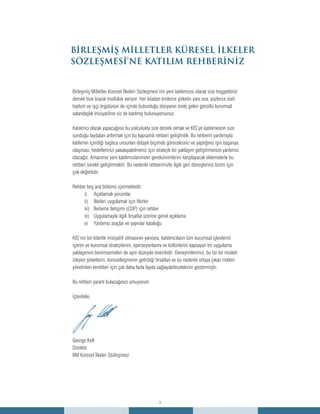 3
BİRLEŞMİŞ MİLLETLER KÜRESEL İLKELER
SÖZLEŞMESİ’NE KATILIM REHBERİNİZ
Birleşmiş Milletler Küresel İlkeleri Sözleşmesi’nin yeni katılımcısı olarak size hoşgeldiniz
demek bize büyük mutluluk veriyor. Her kıtadan binlerce şirketin yanı sıra, yüzlerce sivil
toplum ve işçi örgütünün de içinde bulunduğu dünyanın önde gelen gönüllü kurumsal
vatandaşlık inisiyatifine siz de katılmış bulunuyorsunuz.
Katılımcı olarak yapacağınız bu yolculukta size destek olmak ve KİS’ye katılımınızın size
sunduğu faydaları arttırmak için bu kapsamlı rehberi geliştirdik. Bu rehberin yardımıyla
katılımın içerdiği başlıca unsurları detaylı biçimde göreceksiniz ve yaptığınız işin başarıya
ulaşması, hedeflerinizi yakalayabilmeniz için stratejik bir yaklaşım geliştirmenize yardımcı
olacağız. Amacımız yeni katılımcılarımızın gereksinimlerini karşılayacak eklemelerle bu
rehberi sürekli geliştirmektir. Bu nedenle rehberimizle ilgili geri dönüşleriniz bizim için
çok değerlidir.
Rehber beş ana bölümü içermektedir:
Açıklamalı yorumlari)	
İlkeleri uygulamak için fikirlerii)	
İlerleme İletişimi (COP) için rehberiii)	
Uygulamayla ilgili fırsatlar üzerine genel açıklamaiv)	
Yardımcı araçlar ve yayınlar kataloğuv)	
KİS’nin bir liderlik inisiyatifi olmasının yanısıra, katılımcıların tüm kurumsal işlevlerini
içeren ve kurumsal stratejilerini, operasyonlarını ve kültürlerini kapsayan bir uygulama
yaklaşımını benimsemeleri de aynı düzeyde önemlidir. Deneyimlerimiz, bu tür bir modeli
izleyen şirketlerin, küreselleşmenin getirdiği fırsatları ve bu nedenle ortaya çıkan riskleri
yönetirken kendileri için çok daha fazla fayda sağlayabileceklerini göstermiştir.
Bu rehberi yararlı bulacağınızı umuyorum.
İçtenlikle,
George Kell
Direktör
BM Küresel İlkeler Sözleşmesi
 