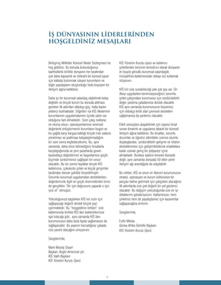 4
fighting
corruptionİŞ DÜNYASININ LİDERLERİNDEN
HOŞGELDİNİZ MESAJLARI
Birleşmiş Milletler Küresel İlkeler Sözleşmesi’ne
hoş geldiniz. Bu konuda bulunduğunuz
taahhütlerle birlikte dünyanın her tarafından
çok daha kapsamlı ve istikrarlı bir küresel pazar
için katkıda bulunmak isteyen kurumların ve
diğer paydaşların oluşturduğu hızla büyüyen bir
iletişim ağına katıldınız.
Daha iyi bir kurumsal vatandaş olabilmek kolay
değildir ve birçok kurum bu konuda atılması
gereken ilk adımları oldukça güç, hatta bazen
yıldırıcı bulmaktadır. Diğerleri ise KİS ilkelerinin
kurumlarının uygulamalarının içinde zaten var
olduğunu fark etmektedir. Sizin çıkış noktanız
ne olursa olsun, operasyonlarınızı evrensel
değerlerle örtüştürmenin kurumların bugün ve
bu çağda karşı karşıya kaldığı birçok riski sadece
yönetmeyi ve azaltmayı kolaylaştırmadığını
bir süre sonra keşfedeceksiniz. Bu, aynı
zamanda, daha önce bilmediğiniz fırsatlarla
karşılaştığınızda ve yeni pazarlarda güven
kazandıkça değerlerinizi ve başarılarınızı güçlü
biçimde sürdürmenizi sağlayan bir unsur
olacaktır. Bu tür somut faydalar birçok KİS
katılımcısı, çokuluslu şirket ve küçük girişimler
tarafından benzer şekilde hissedilmiştir.
Sorumlu kurumsal uygulamaları desteklerken,
değerlerinizle ilgili en güçlü önermelerden birisi
de gerçekten “Bir işin doğrusunu yaparak o işin
iyisi ol” olmuştur.
Yolculuğunuza başlarken KİS’nin sizin için
sağlayacağı değerli destek birçok şeyi
içermektedir. Bu “hoşgeldiniz rehberi” size
katılımınızla birlikte KİS’den beklentilerinize
ışık tutacağı gibi, aynı zamanda KİS’den
kurumunuzun daha fazla fayda sağlamasını da
sağlayacaktır. Bu yayının harcadığınız çabada
size yararlı olacağını umuyorum.
Sevgilerimle,
Mark Moody Stuart
Başkan, Anglo-American plc
KİS Vakfı Başkanı
KİS Yönetim Kurulu Üyesi
KİS Yönetim Kurulu üyesi ve katılımcı
şirketlerden birisinin temsilcisi olarak dünyanın
en büyük gönüllü kurumsal vatandaşlık
inisiyatifine katılımınızdan dolayı sizi kutlamak
istiyorum.
KİS’nin size sunabileceği pek çok şey var. On
ilkeyi uygularken benimseyeceğiniz sorumlu
şirket çalışmaları kurumunuz için sürdürülebilir
değer yaratma çabalarınıza destek olacaktır.
KİS aynı zamanda kurumunuzun büyümesi
için oldukça kritik olan çevresel destekleri
sağlamanıza da yardımcı olacaktır.
Etkili sonuçlara ulaşabilmek için sayısız fırsat
sunan dinamik ve uygulama tabanlı bir küresel
iletişim ağına katıldınız. Bu fırsatlar, sorunlu
durumlar ve öğretici etkinlikler üzerine olumlu
diyaloglardan, sürdürülebilir gelişme ve refahın
desteklenmesi için geliştirilebilecek ortaklıklara
kadar uzanan geniş bir yelpazeyi içine
almaktadır. Bunlara sadece küresel düzeyde
değil, aynı zamanda dünyada 50 etkin yerel
iletişim ağı aracılığıyla da ulaşılabilir.
Bu rehber, KİS ve onun on ilkesini kurumunuzun
strateji, operasyon ve kurum kültürünün bir
parçası haline getirmek için çalışırken atacağınız
ilk adımlarda size çok değerli bir yol gösterici
olacaktır. Bu değişim yolculuğunda size en iyi
dileklerimi gönderiyorum. Katılımınızın, hem
şirketiniz hem de paydaşlarınız için kazanımlar
sağlayacağına eminim.
Sevgilerimle,
Futhi Mtoba
Güney Afrika Deloitte Başkanı
KİS Yönetim Kurulu Üyesi
 