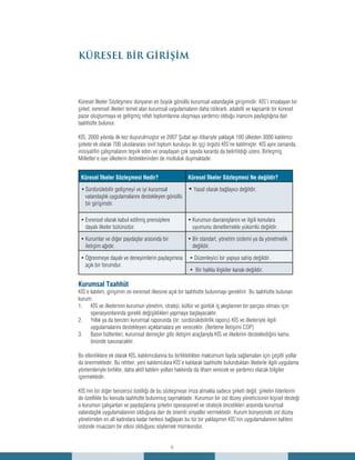 6
Küresel İlkeler Sözleşmesi dünyanın en büyük gönüllü kurumsal vatandaşlık girişimidir. KİS’i imzalayan bir
şirket, evrensel ilkeleri temel alan kurumsal uygulamaların daha istikrarlı, adaletli ve kapsamlı bir küresel
pazar oluşturmaya ve gelişmiş refah toplumlarına ulaşmaya yardımcı olduğu inancını paylaştığına dair
taahhütte bulunur.
KİS, 2000 yılında ilk kez duyurulmuştur ve 2007 Şubat ayı itibariyle yaklaşık 100 ülkeden 3000 katılımcı
şirkete ek olarak 700 uluslararası sivil toplum kuruluşu ile işçi örgütü KİS’ne katılmıştır. KİS aynı zamanda,
inisiyatifin çalışmalarını teşvik eden ve onaylayan çok sayıda kararda da belirtildiği üzere, Birleşmiş
Milletler’e üye ülkelerin desteklerinden de mutluluk duymaktadır.
Küresel İlkeler Sözleşmesi Nedir? Küresel İlkeler Sözleşmesi Ne değildir?
Sürdürülebilir gelişmeyi ve iyi kurumsal•	
vatandaşlık uygulamalarını destekleyen gönüllü
bir girişimdir.
•	Yasal olarak bağlayıcı değildir.
Evrensel olarak kabul edilmiş prensiplere•	
dayalı ilkeler bütünüdür.
Kurumun davranışlarını ve ilgili konulara•	
uyumunu denetlemekle yükümlü değildir.
Kurumlar ve diğer paydaşlar arasında bir•	
iletişim ağıdır.
Bir standart, yönetim sistemi ya da yönetmelik•	
değildir.
Öğrenmeye dayalı ve deneyimlerin paylaşımına•	
açık bir forumdur.
• Düzenleyici bir yapıya sahip değildir.
• Bir halkla ilişkiler kanalı değildir.
Kurumsal Taahhüt
KİS’e katılım, girişimin on evrensel ilkesine açık bir taahhütte bulunmayı gerektirir. Bu taahhütte bulunan
kurum:
KİS ve ilkelerinin kurumun yönetim, strateji, kültür ve günlük iş akışlarının bir parçası olması için1.	
operasyonlarında gerekli değişiklikleri yapmaya başlayacaktır.
Yıllık ya da benzeri kurumsal raporunda (ör; sürdürülebilirlik raporu) KİS ve ilkeleriyle ilgili2.	
uygulamalarını destekleyen açıklamalara yer verecektir. (İlerleme İletişimi COP)
Basın bültenleri, kurumsal demeçler gibi iletişim araçlarıyla KİS ve ilkelerini desteklediğini kamu3.	
önünde savunacaktır.
Bu etkinliklere ek olarak KİS, katılımcılarına bu birliktelikten maksimum fayda sağlamaları için çeşitli yollar
da önermektedir. Bu rehber, yeni katılımcılara KİS’e katılarak taahhütte bulundukları ilkelerle ilgili uygulama
yöntemleriyle birlikte, daha aktif katılım yolları hakkında da ilham verecek ve yardımcı olacak bilgiler
içermektedir.
KİS’nin bir diğer benzersiz özelliği de bu sözleşmeye imza atmakla sadece şirketi değil, şirketin liderlerini
de özellikle bu konuda taahhütte bulunmuş saymaktadır. Kurumun bir üst düzey yöneticisinin kişisel desteği
o kurumun çalışanları ve paydaşlarına şirketin operasyonel ve stratejik öncelikleri arasında kurumsal
vatandaşlık uygulamalarının olduğuna dair de önemli sinyaller vermektedir. Kurum bünyesinde üst düzey
yönetimden en alt kadrolara kadar herkesi bağlayan bu tür bir yaklaşımın KİS’nin uygulamalarının kalitesi
üstünde muazzam bir etkisi olduğunu söylemek mümkündür.
KÜRESEL BİR GİRİŞİM
 
