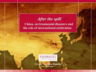 After the spill
China, environmental disasters and
 the role of international arbitration




         When You Think Asia Disputes,
               Think Fulbright.TM
 