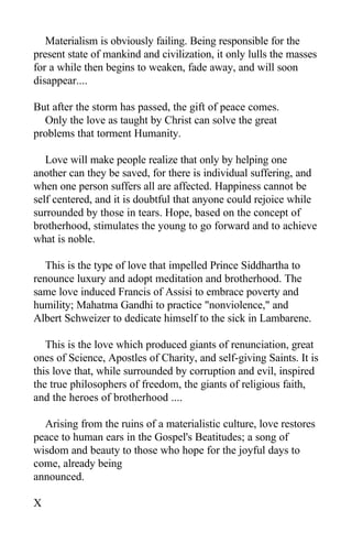 Materialism is obviously failing. Being responsible for the
present state of mankind and civilization, it only lulls the masses
for a while then begins to weaken, fade away, and will soon
disappear....
But after the storm has passed, the gift of peace comes.
Only the love as taught by Christ can solve the great
problems that torment Humanity.
Love will make people realize that only by helping one
another can they be saved, for there is individual suffering, and
when one person suffers all are affected. Happiness cannot be
self centered, and it is doubtful that anyone could rejoice while
surrounded by those in tears. Hope, based on the concept of
brotherhood, stimulates the young to go forward and to achieve
what is noble.
This is the type of love that impelled Prince Siddhartha to
renounce luxury and adopt meditation and brotherhood. The
same love induced Francis of Assisi to embrace poverty and
humility; Mahatma Gandhi to practice "nonviolence," and
Albert Schweizer to dedicate himself to the sick in Lambarene.
This is the love which produced giants of renunciation, great
ones of Science, Apostles of Charity, and self-giving Saints. It is
this love that, while surrounded by corruption and evil, inspired
the true philosophers of freedom, the giants of religious faith,
and the heroes of brotherhood ....
Arising from the ruins of a materialistic culture, love restores
peace to human ears in the Gospel's Beatitudes; a song of
wisdom and beauty to those who hope for the joyful days to
come, already being
announced.
X
 