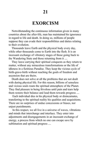21
EXORCISM
Notwithstanding the continuous information given in many
countries about the after-life, man has maintained his ignorance
in regard to life and death. In doing so, millions of people
suppose they can evade their responsibilities and duties relating
to their evolution.
Thousands leave Earth and the physical body every day,
while other thousands come to Earth into the flesh. It is an
incessant exchange of vibratory stages of those going back to
the Wandering State and those returning from it ....
They leave carrying their spiritual conquests as they return to
matter, without any miraculous transformations or the life of
idleness in a fictitious Paradise. They keep the vicious cycle of
birth-grave-birth without reaching the goals of freedom and
ascension that are theirs.
Death does not solve at all the problems that are not dealt
with during physical life. For this reason, billions of senseless
and vicious souls roam the spiritual atmosphere of the Planet.
They find pleasure in being frivolous until pain and tears help
them restore their balance and lead them towards progress ....
Each individual dies in his physical body or disincarnates,
transferring to the spiritual reality his qualities and acquisitions.
There are no surprises of undue concessions or biases, nor
unjust punishments.
In this respect, we all live in a universe of waves, vibrations
and minds that interchange and interlace. They enter into
adjustments and disengagements in an incessant exchange of
energy, a process from which no one can escape save by
sublimation and spiritual progress ....
 