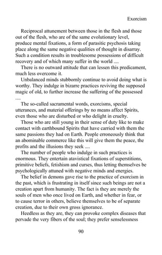 Exorcism
Reciprocal attunement between those in the flesh and those
out of the flesh, who are of the same evolutionary level,
produce mental fixations, a form of parasitic psychosis taking
place along the same negative qualities of thought in disarray.
Such a condition results in troublesome possessions of difficult
recovery and of which many suffer in the world ....
There is no outward attitude that can lessen this predicament,
much less overcome it.
Unbalanced minds stubbornly continue to avoid doing what is
worthy. They indulge in bizarre practices reviving the supposed
magic of old, to further increase the suffering of the possessed
....
The so-called sacramental words, exorcisms, special
utterances, and material offerings by no means affect Spirits,
even those who are disturbed or who delight in cruelty.
Those who are still young in their sense of duty like to make
contact with earthbound Spirits that have carried with them the
same passions they had on Earth. People erroneously think that
an abominable commerce like this will give them the peace, the
profits and the illusions they seek ....
The number of people who indulge in such practices is
enormous. They entertain atavistical fixations of superstitions,
primitive beliefs, fetishism and curses, thus letting themselves be
psychologically attuned with negative minds and energies.
The belief in demons gave rise to the practice of exorcism in
the past, which is frustrating in itself since such beings are not a
creation apart from humanity. The fact is they are merely the
souls of men who once lived on Earth, and whether in fear, or
to cause terror in others, believe themselves to be of separate
creation, due to their own gross ignorance.
Heedless as they are, they can provoke complex diseases that
pervade the very fibers of the soul; they prefer senselessness
90
 