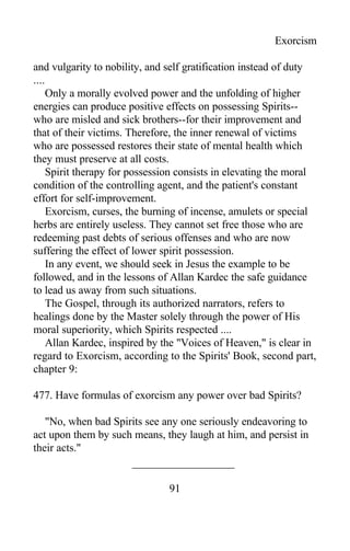 Exorcism
and vulgarity to nobility, and self gratification instead of duty
....
Only a morally evolved power and the unfolding of higher
energies can produce positive effects on possessing Spirits--
who are misled and sick brothers--for their improvement and
that of their victims. Therefore, the inner renewal of victims
who are possessed restores their state of mental health which
they must preserve at all costs.
Spirit therapy for possession consists in elevating the moral
condition of the controlling agent, and the patient's constant
effort for self-improvement.
Exorcism, curses, the burning of incense, amulets or special
herbs are entirely useless. They cannot set free those who are
redeeming past debts of serious offenses and who are now
suffering the effect of lower spirit possession.
In any event, we should seek in Jesus the example to be
followed, and in the lessons of Allan Kardec the safe guidance
to lead us away from such situations.
The Gospel, through its authorized narrators, refers to
healings done by the Master solely through the power of His
moral superiority, which Spirits respected ....
Allan Kardec, inspired by the "Voices of Heaven," is clear in
regard to Exorcism, according to the Spirits' Book, second part,
chapter 9:
477. Have formulas of exorcism any power over bad Spirits?
"No, when bad Spirits see any one seriously endeavoring to
act upon them by such means, they laugh at him, and persist in
their acts."
91
 