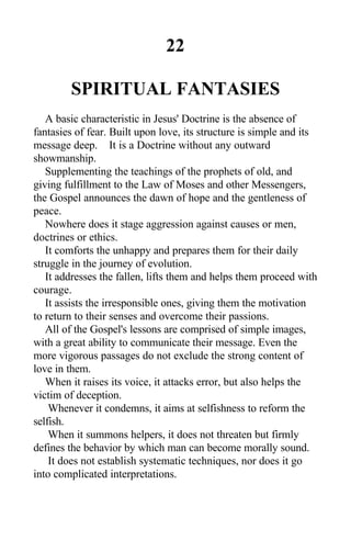 22
SPIRITUAL FANTASIES
A basic characteristic in Jesus' Doctrine is the absence of
fantasies of fear. Built upon love, its structure is simple and its
message deep. It is a Doctrine without any outward
showmanship.
Supplementing the teachings of the prophets of old, and
giving fulfillment to the Law of Moses and other Messengers,
the Gospel announces the dawn of hope and the gentleness of
peace.
Nowhere does it stage aggression against causes or men,
doctrines or ethics.
It comforts the unhappy and prepares them for their daily
struggle in the journey of evolution.
It addresses the fallen, lifts them and helps them proceed with
courage.
It assists the irresponsible ones, giving them the motivation
to return to their senses and overcome their passions.
All of the Gospel's lessons are comprised of simple images,
with a great ability to communicate their message. Even the
more vigorous passages do not exclude the strong content of
love in them.
When it raises its voice, it attacks error, but also helps the
victim of deception.
Whenever it condemns, it aims at selfishness to reform the
selfish.
When it summons helpers, it does not threaten but firmly
defines the behavior by which man can become morally sound.
It does not establish systematic techniques, nor does it go
into complicated interpretations.
 