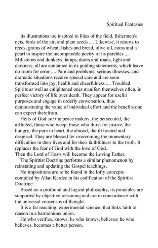Spiritual Fantasies
Its illustrations are inspired in lilies of the field, fishermen's
nets, birds of the air, and plant seeds .... Likewise, it resorts to
reeds, grains of wheat, fishes and bread, olive oil, coins and a
pearl to inspire the incomparable poetry of its parables ....
Millstones and donkeys, lamps, doors and roads, light and
darkness; all are contained in its guiding statements, which leave
no room for error .... Pain and problems, serious illnesses, and
dramatic situations receive special care and are soon
transformed into joy, health and cheerfulness .... Troubled
Spirits as well as enlightened ones manifest themselves often, in
perfect victory of life over death. They appear for useful
purposes and engage in orderly conversation, thus
demonstrating the value of individual effort and the benefits one
can expect therefrom.
Heirs of God are the peace makers, the persecuted, the
afflicted, those who weep, those who thirst for justice, the
hungry, the pure in heart, the abused, the ill treated and
despised. They are blessed for overcoming the momentary
difficulties in their lives and for their faithfulness to the truth. It
replaces the fear of God with the love of God.
Then the Lord of Hosts will become the Loving Father.
The Spiritist Doctrine performs a similar phenomenon by
reinstating and updating the Gospel teachings.
No impositions are to be found in the lofty concepts
compiled by Allan Kardec in his codification of the Spiritist
Doctrine.
Based on a profound and logical philosophy, its principles are
supported by objective reasoning and are in concordance with
the universal consensus of thought.
It is a far reaching, experimental science, that links faith to
reason in a harmonious union.
He who verifies, knows; he who knows, believes; he who
believes, becomes a better person.
 