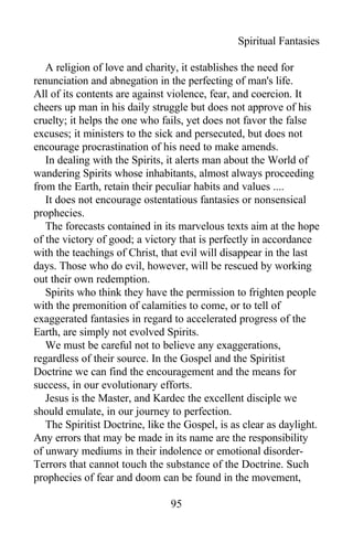 Spiritual Fantasies
A religion of love and charity, it establishes the need for
renunciation and abnegation in the perfecting of man's life.
All of its contents are against violence, fear, and coercion. It
cheers up man in his daily struggle but does not approve of his
cruelty; it helps the one who fails, yet does not favor the false
excuses; it ministers to the sick and persecuted, but does not
encourage procrastination of his need to make amends.
In dealing with the Spirits, it alerts man about the World of
wandering Spirits whose inhabitants, almost always proceeding
from the Earth, retain their peculiar habits and values ....
It does not encourage ostentatious fantasies or nonsensical
prophecies.
The forecasts contained in its marvelous texts aim at the hope
of the victory of good; a victory that is perfectly in accordance
with the teachings of Christ, that evil will disappear in the last
days. Those who do evil, however, will be rescued by working
out their own redemption.
Spirits who think they have the permission to frighten people
with the premonition of calamities to come, or to tell of
exaggerated fantasies in regard to accelerated progress of the
Earth, are simply not evolved Spirits.
We must be careful not to believe any exaggerations,
regardless of their source. In the Gospel and the Spiritist
Doctrine we can find the encouragement and the means for
success, in our evolutionary efforts.
Jesus is the Master, and Kardec the excellent disciple we
should emulate, in our journey to perfection.
The Spiritist Doctrine, like the Gospel, is as clear as daylight.
Any errors that may be made in its name are the responsibility
of unwary mediums in their indolence or emotional disorder-
Terrors that cannot touch the substance of the Doctrine. Such
prophecies of fear and doom can be found in the movement,
95
 