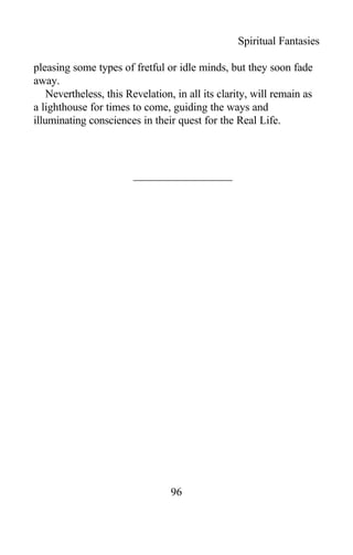 Spiritual Fantasies
pleasing some types of fretful or idle minds, but they soon fade
away.
Nevertheless, this Revelation, in all its clarity, will remain as
a lighthouse for times to come, guiding the ways and
illuminating consciences in their quest for the Real Life.
96
 