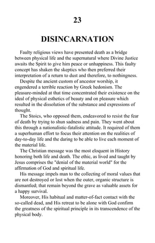 23
DISINCARNATION
Faulty religious views have presented death as a bridge
between physical life and the supernatural where Divine Justice
awaits the Spirit to give him peace or unhappiness. This faulty
concept has shaken the skeptics who then preferred their
interpretation of a return to dust and therefore, to nothingness.
Despite the ancient custom of ancestor worship, it
engendered a terrible reaction by Greek hedonism. The
pleasure-minded at that time concentrated their existence on the
ideal of physical esthetics of beauty and on pleasure which
resulted in the dissolution of the substance and expressions of
thought.
The Stoics, who opposed them, endeavored to resist the fear
of death by trying to shun sadness and pain. They went about
this through a nationalistic-fatalistic attitude. It required of them
a superhuman effort to focus their attention on the realities of
day-to-day life and the daring to be able to live each moment of
the material life.
The Christian message was the most eloquent in History
honoring both life and death. The ethic, as lived and taught by
Jesus comprises the "denial of the material world" for the
affirmation of God and spiritual life.
His message impels man to the collecting of moral values that
are not destroyed or lost when the outer, organic structure is
dismantled; that remain beyond the grave as valuable assets for
a happy survival.
Moreover, His habitual and matter-of-fact contact with the
so-called dead, and His retreat to be alone with God confirm
the greatness of the spiritual principle in its transcendence of the
physical body.
 