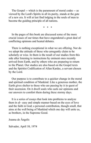 The Gospel -- which is the paramount of moral codes -- as
viewed by the Lord's Spirits in all its purity, stands at the gate
of a new era. It will at last find lodging in the souls of men to
become the guiding principle of all nations.
* * *
In the pages of this book are discussed some of the more
crucial issues of our times that have engendered a great deal of
conflicting opinions and heated debates.
There is nothing exceptional in what we are offering. Nor do
we adopt the attitude of those who arrogantly claim to be
scholarly or wise. In them is the result of our studies from this
side after listening to instructions by eminent ones recently
arrived from Earth, and by others who are preparing to return
to the Planet. Our studies are also based on the Gospel texts
and the Spiritist Codification of Allan Kardec, a servant chosen
by the Lord.
Our purpose is to contribute to a quicker change in the moral
and spiritual condition of Mankind. Like a generous mother, the
Earth gives shelter to those who are passing by it in quest of
their ascension. On it dwell souls who seek our opinions and
our answers to comfort them during these stormy days.
It is a series of essays that look into problems to analyze
them in al~ easy and simple manner based on the eyes of love
and the faith in God; a personal contribution, though small, that
aims at the well being of Mankind which one day will unite us,
as brothers, in the Supreme Good.
Joanna de Ângelis
Salvador, April 10, 1974
 