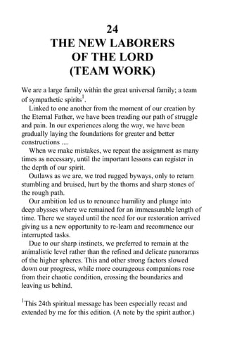 24
THE NEW LABORERS
OF THE LORD
(TEAM WORK)
We are a large family within the great universal family; a team
of sympathetic spirits
1
.
Linked to one another from the moment of our creation by
the Eternal Father, we have been treading our path of struggle
and pain. In our experiences along the way, we have been
gradually laying the foundations for greater and better
constructions ....
When we make mistakes, we repeat the assignment as many
times as necessary, until the important lessons can register in
the depth of our spirit.
Outlaws as we are, we trod rugged byways, only to return
stumbling and bruised, hurt by the thorns and sharp stones of
the rough path.
Our ambition led us to renounce humility and plunge into
deep abysses where we remained for an immeasurable length of
time. There we stayed until the need for our restoration arrived
giving us a new opportunity to re-learn and recommence our
interrupted tasks.
Due to our sharp instincts, we preferred to remain at the
animalistic level rather than the refined and delicate panoramas
of the higher spheres. This and other strong factors slowed
down our progress, while more courageous companions rose
from their chaotic condition, crossing the boundaries and
leaving us behind.
1
This 24th spiritual message has been especially recast and
extended by me for this edition. (A note by the spirit author.)
 