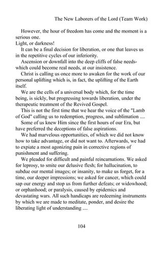 The New Laborers of the Lord (Team Work)
However, the hour of freedom has come and the moment is a
serious one.
Light, or darkness!
It can be a final decision for liberation, or one that leaves us
in the repetitive cycles of our inferiority.
Ascension or downfall into the deep cliffs of false needs-
which could become real needs, at our insistence.
Christ is calling us once more to awaken for the work of our
personal uplifting which is, in fact, the uplifting of the Earth
itself.
We are the cells of a universal body which, for the time
being, is sickly, but progressing towards liberation, under the
therapeutic treatment of the Revived Gospel.
This is not the first time that we hear the voice of the "Lamb
of God" calling us to redemption, progress, and sublimation ....
Some of us knew Him since the first hours of our Era, but
have preferred the deceptions of false aspirations.
We had marvelous opportunities, of which we did not know
how to take advantage, or did not want to. Afterwards, we had
to expiate a most agonizing pain in corrective regions of
punishment and suffering.
We pleaded for difficult and painful reincarnations. We asked
for leprosy, to smite our delusive flesh; for hallucination, to
subdue our mental images; or insanity, to make us forget, for a
time, our deeper impressions; we asked for cancer, which could
sap our energy and stop us from further defeats; or widowhood;
or orphanhood; or paralysis, caused by epidemics and
devastating wars. All such handicaps are redeeming instruments
by which we are made to meditate, ponder, and desire the
liberating light of understanding ....
104
 