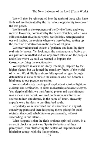 The New Laborers of the Lord (Team Work)
We will then be reintegrated into the ranks of those who have
faith and are fascinated by the marvelous opportunity to recover
the lost peace.
We listened to the exponents of the Divine Word and were
moved. However, dominated by the desire of riches, which was
still somewhat alive in our spirit, we foolishly retrogressed to
our old habitat, the regions where we were before, setting up
the machine of destruction in the name of religion.
We received unusual lessons of patience and humility from
real saintly heroes. Yet looking at the vast panorama before us,
our passions rekindled and we organized attacks on the peoples
and cities where we said we wanted to implant the
Cross...crucifying the reactionaries.
We registered in our minds lofty teachings, inspired by the
higher planes, but we joined the transitory forces of the world
of fiction. We skillfully and carefully spread intrigue through
defamation so as to eliminate the enemies who had become a
hindrance to our pseudo ascension.
We attended study meetings of resplendent spiritual light, in
cloisters and seminaries, in silent monasteries and ascetic caves.
Yet, despite all this, we transformed prayer and watchfulness
into a means for deceit. We used confession as information
sources to hurt and destroy in the name of Truth. Heavenly
appeals were fruitless to our disturbed souls.
Repeatedly we reincarnated and disincarnated in anguish,
conceiving plans and then destroying them; asking for quick
rebirths, that could rehabilitate us permanently, without
succeeding in our intent ....
What happens is that the flesh beclouds spiritual vision. In a
sense, it blocks in backward Spirits the better and finer
perceptions, thus obstructing the centers of inspiration and
hindering contact with the higher planes.
105
 